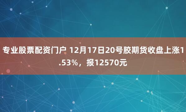 专业股票配资门户 12月17日20号胶期货收盘上涨1.53%，报12570元
