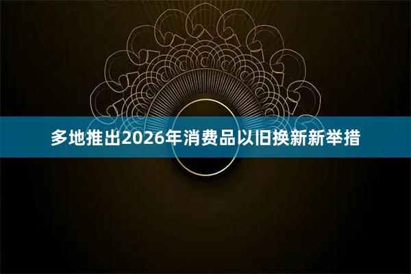 多地推出2026年消费品以旧换新新举措