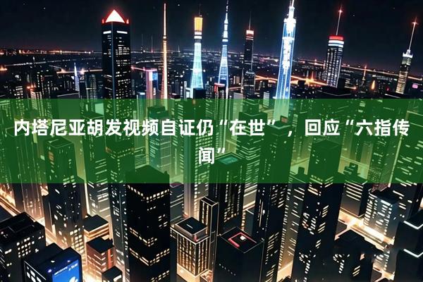 内塔尼亚胡发视频自证仍“在世” ，回应“六指传闻”