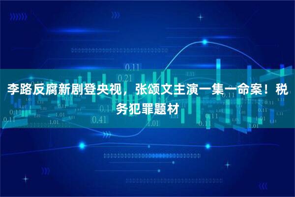 李路反腐新剧登央视，张颂文主演一集一命案！税务犯罪题材