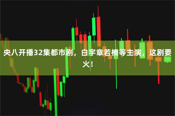 央八开播32集都市剧，白宇章若楠等主演，这剧要火！