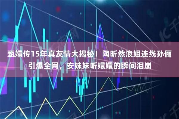 甄嬛传15年真友情大揭秘！陶昕然浪姐连线孙俪引爆全网，安妹妹听嬛嬛的瞬间泪崩