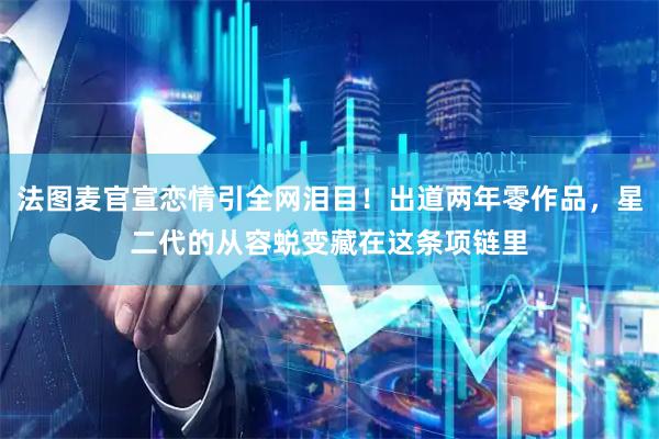 法图麦官宣恋情引全网泪目！出道两年零作品，星二代的从容蜕变藏在这条项链里