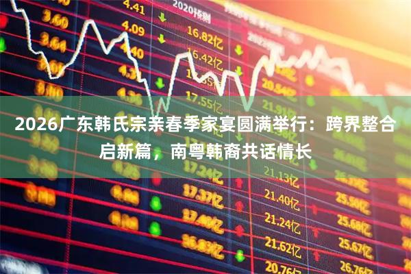 2026广东韩氏宗亲春季家宴圆满举行：跨界整合启新篇，南粤韩裔共话情长