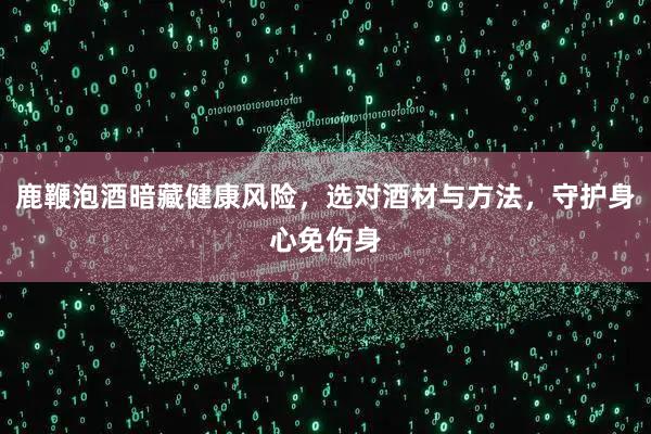 鹿鞭泡酒暗藏健康风险，选对酒材与方法，守护身心免伤身