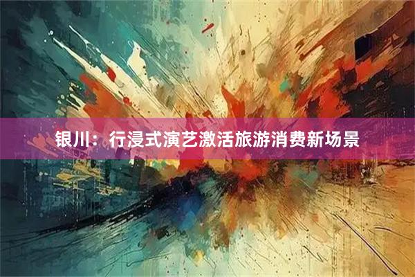 银川：行浸式演艺激活旅游消费新场景